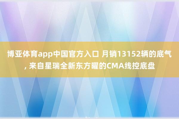 博亚体育app中国官方入口 月销13152辆的底气， 来自星瑞全新东方曜的CMA线控底盘