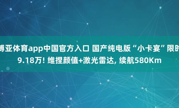博亚体育app中国官方入口 国产纯电版“小卡宴”限时9.18万! 维捏颜值+激光雷达， 续航580Km