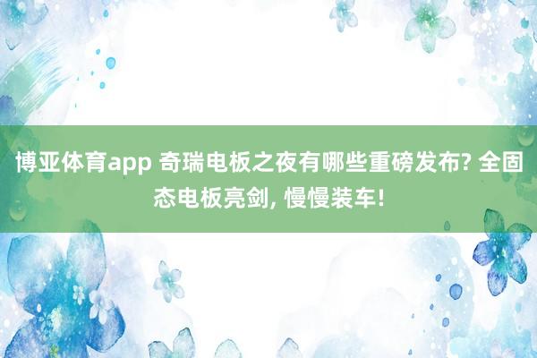 博亚体育app 奇瑞电板之夜有哪些重磅发布? 全固态电板亮剑， 慢慢装车!