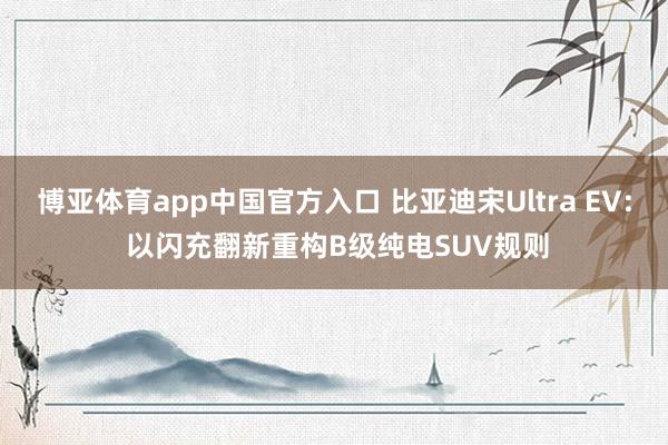博亚体育app中国官方入口 比亚迪宋Ultra EV: 以闪充翻新重构B级纯电SUV规则
