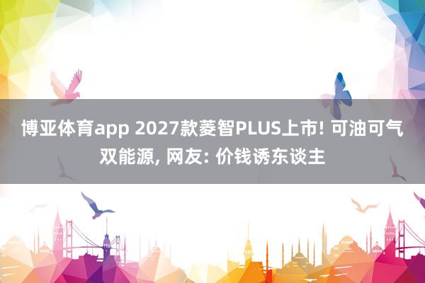 博亚体育app 2027款菱智PLUS上市! 可油可气双能源, 网友: 价钱诱东谈主