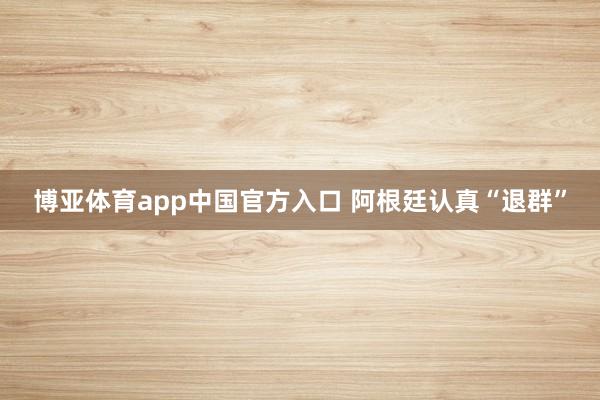 博亚体育app中国官方入口 阿根廷认真“退群”