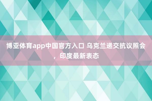 博亚体育app中国官方入口 乌克兰递交抗议照会，印度最新表态