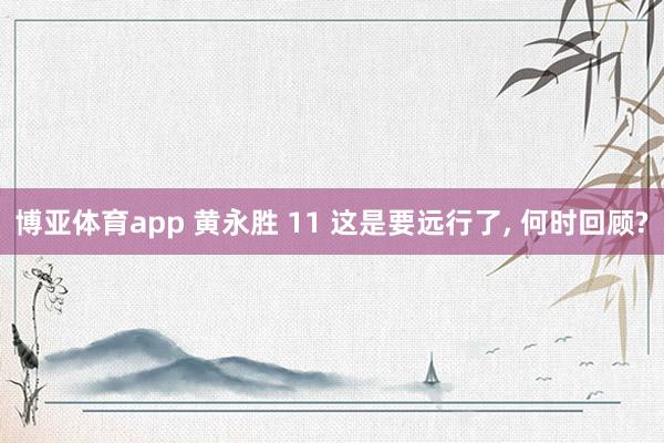 博亚体育app 黄永胜 11 这是要远行了， 何时回顾?