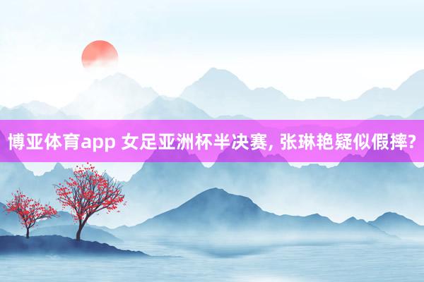 博亚体育app 女足亚洲杯半决赛， 张琳艳疑似假摔?