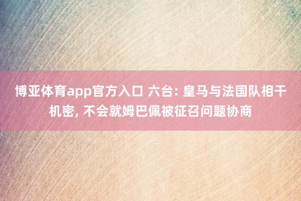 博亚体育app官方入口 六台: 皇马与法国队相干机密， 不会就姆巴佩被征召问题协商