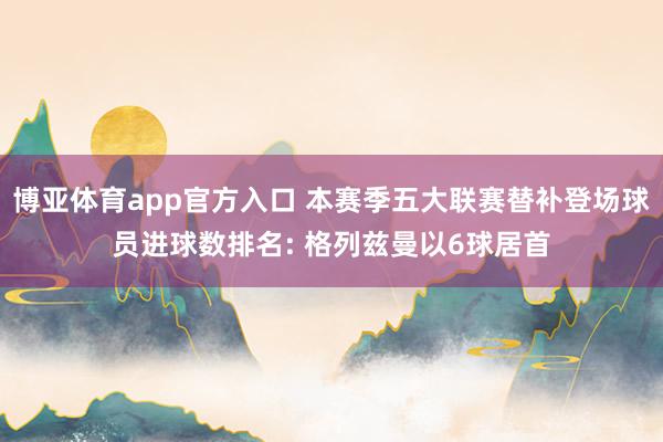 博亚体育app官方入口 本赛季五大联赛替补登场球员进球数排名: 格列兹曼以6球居首