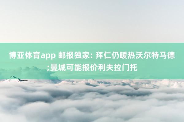 博亚体育app 邮报独家: 拜仁仍暖热沃尔特马德;曼城可能报价利夫拉门托