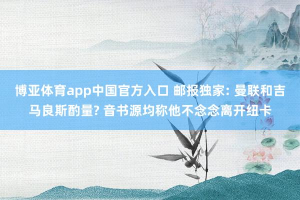 博亚体育app中国官方入口 邮报独家: 曼联和吉马良斯酌量? 音书源均称他不念念离开纽卡