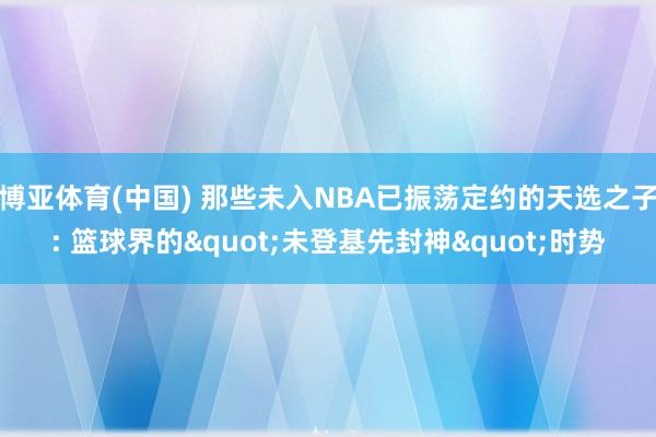 博亚体育(中国) 那些未入NBA已振荡定约的天选之子: 篮球界的"未登基先封神"时势