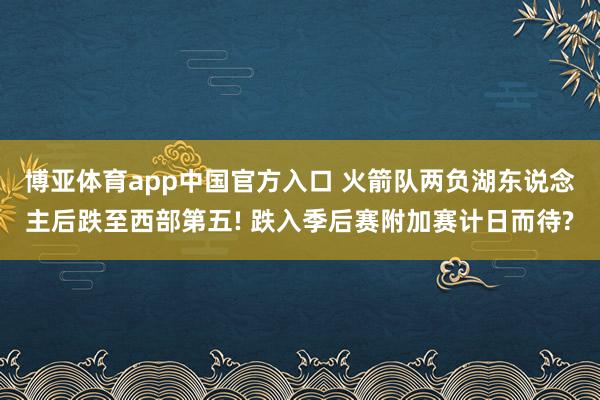 博亚体育app中国官方入口 火箭队两负湖东说念主后跌至西部第五! 跌入季后赛附加赛计日而待?