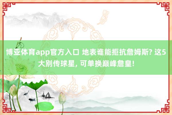 博亚体育app官方入口 地表谁能拒抗詹姆斯? 这5大别传球星, 可单换巅峰詹皇!