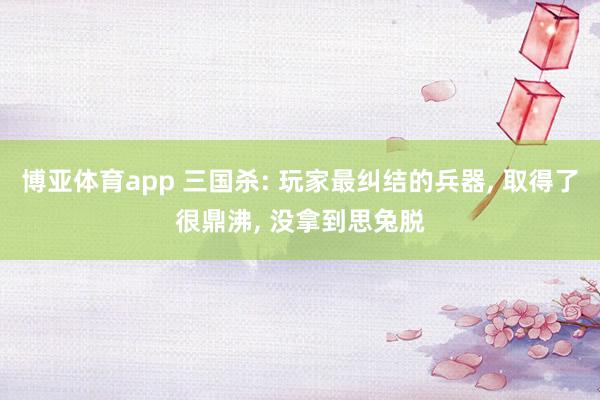 博亚体育app 三国杀: 玩家最纠结的兵器， 取得了很鼎沸， 没拿到思兔脱