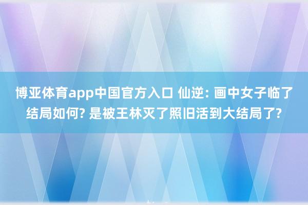 博亚体育app中国官方入口 仙逆: 画中女子临了结局如何? 是被王林灭了照旧活到大结局了?