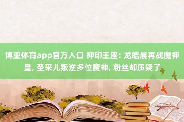 博亚体育app官方入口 神印王座: 龙皓晨再战魔神皇, 圣采儿叛逆多位魔神, 粉丝却质疑了