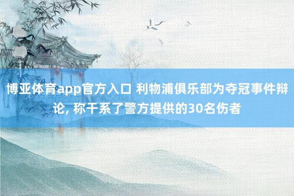 博亚体育app官方入口 利物浦俱乐部为夺冠事件辩论, 称干系了警方提供的30名伤者