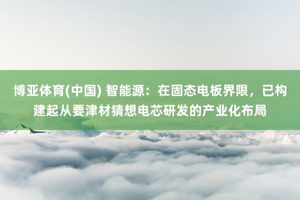 博亚体育(中国) 智能源：在固态电板界限，已构建起从要津材猜想电芯研发的产业化布局