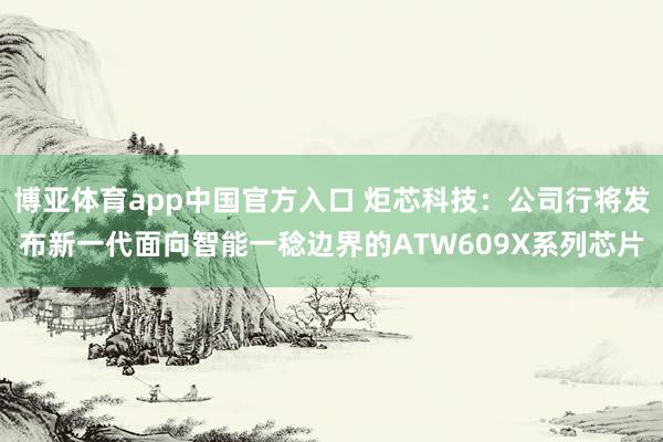 博亚体育app中国官方入口 炬芯科技：公司行将发布新一代面向智能一稔边界的ATW609X系列芯片