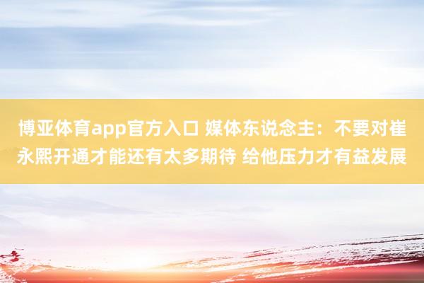 博亚体育app官方入口 媒体东说念主：不要对崔永熙开通才能还有太多期待 给他压力才有益发展