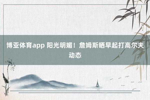博亚体育app 阳光明媚！詹姆斯晒早起打高尔夫动态
