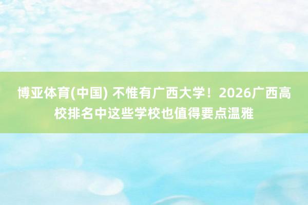 博亚体育(中国) 不惟有广西大学！2026广西高校排名中这些学校也值得要点温雅