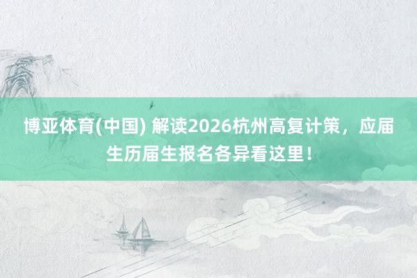 博亚体育(中国) 解读2026杭州高复计策，应届生历届生报名各异看这里！
