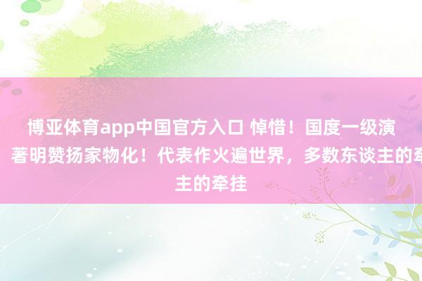 博亚体育app中国官方入口 悼惜！国度一级演员、著明赞扬家物化！代表作火遍世界，多数东谈主的牵挂