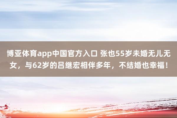 博亚体育app中国官方入口 张也55岁未婚无儿无女，与62岁的吕继宏相伴多年，不结婚也幸福！