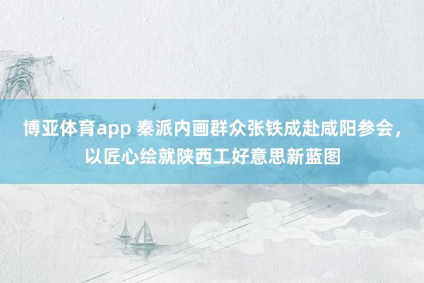 博亚体育app 秦派内画群众张铁成赴咸阳参会，以匠心绘就陕西工好意思新蓝图