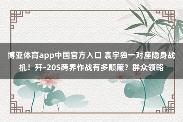 博亚体育app中国官方入口 寰宇独一对座隐身战机！歼-20S跨界作战有多颠簸？群众领略