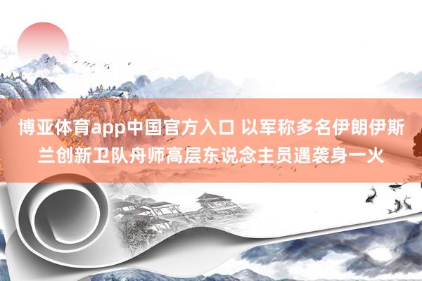 博亚体育app中国官方入口 以军称多名伊朗伊斯兰创新卫队舟师高层东说念主员遇袭身一火
