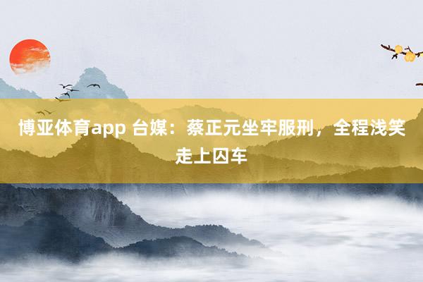 博亚体育app 台媒：蔡正元坐牢服刑，全程浅笑走上囚车