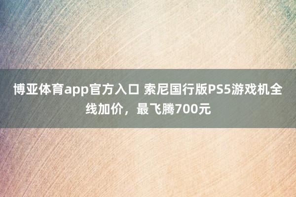 博亚体育app官方入口 索尼国行版PS5游戏机全线加价，最飞腾700元