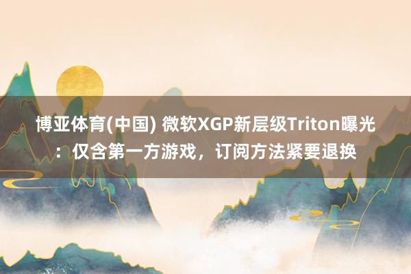 博亚体育(中国) 微软XGP新层级Triton曝光：仅含第一方游戏，订阅方法紧要退换