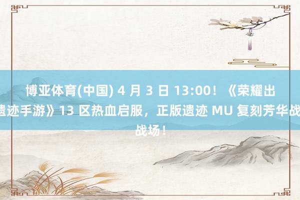 博亚体育(中国) 4 月 3 日 13:00！《荣耀出征遗迹手游》13 区热血启服，正版遗迹 MU 复刻芳华战场！