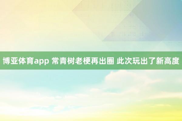 博亚体育app 常青树老梗再出圈 此次玩出了新高度