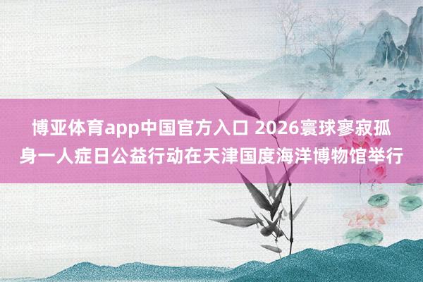 博亚体育app中国官方入口 2026寰球寥寂孤身一人症日公益行动在天津国度海洋博物馆举行