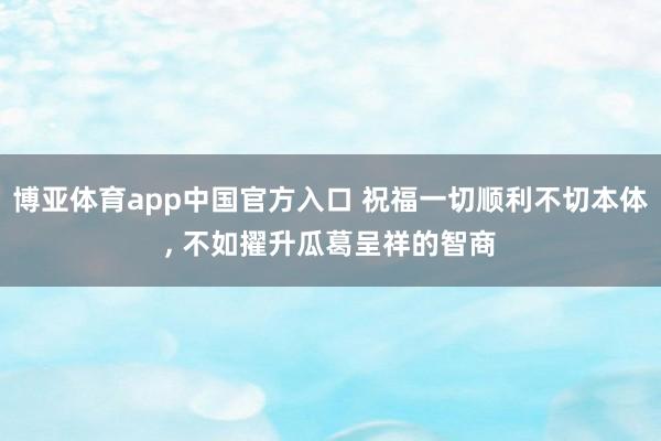 博亚体育app中国官方入口 祝福一切顺利不切本体, 不如擢升瓜葛呈祥的智商