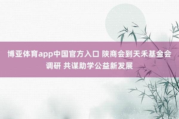 博亚体育app中国官方入口 陕商会到天禾基金会调研 共谋助学公益新发展