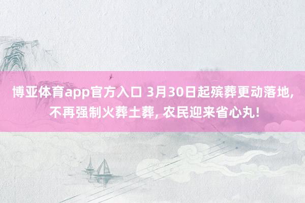 博亚体育app官方入口 3月30日起殡葬更动落地， 不再强制火葬土葬， 农民迎来省心丸!