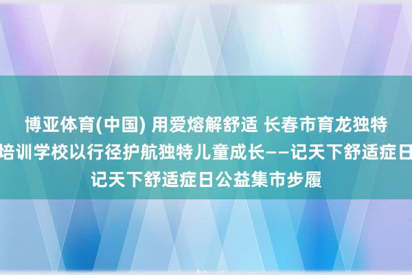 博亚体育(中国) 用爱熔解舒适 长春市育龙独特儿童言语康复培训学校以行径护航独特儿童成长——记天下舒适症日公益集市步履