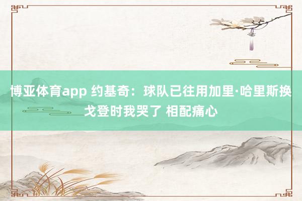 博亚体育app 约基奇：球队已往用加里·哈里斯换戈登时我哭了 相配痛心