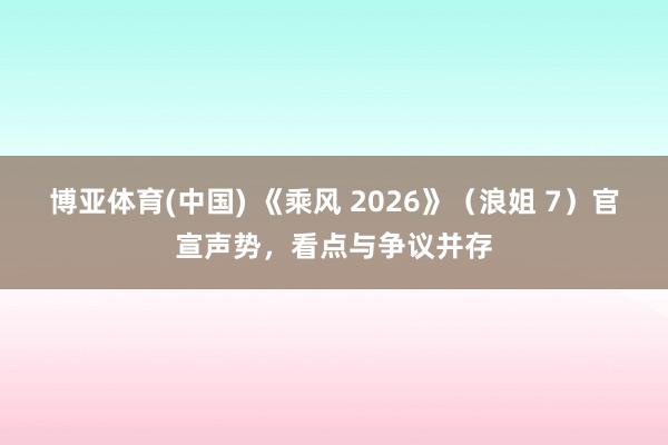 博亚体育(中国) 《乘风 2026》（浪姐 7）官宣声势，看点与争议并存