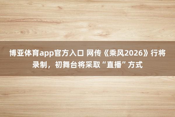 博亚体育app官方入口 网传《乘风2026》行将录制，初舞台将采取“直播”方式