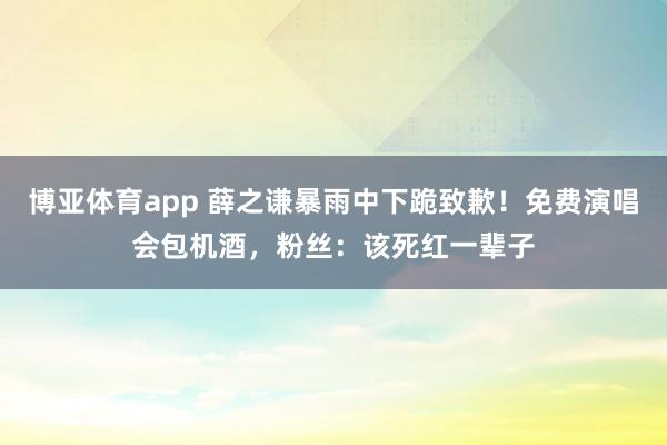 博亚体育app 薛之谦暴雨中下跪致歉！免费演唱会包机酒，粉丝：该死红一辈子