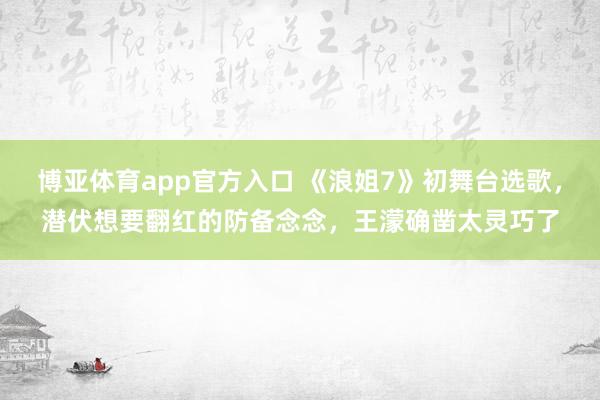 博亚体育app官方入口 《浪姐7》初舞台选歌，潜伏想要翻红的防备念念，王濛确凿太灵巧了