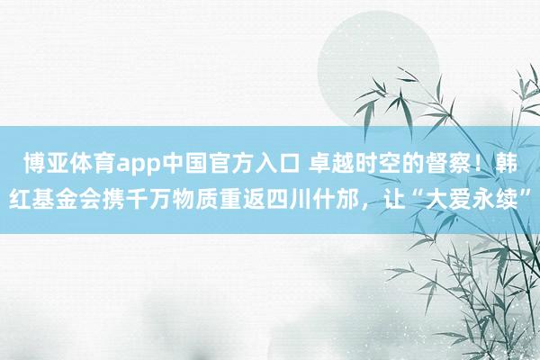 博亚体育app中国官方入口 卓越时空的督察！韩红基金会携千万物质重返四川什邡，让“大爱永续”
