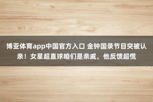 博亚体育app中国官方入口 金钟国录节目突被认亲！女星超直球咱们是亲戚，他反馈超慌