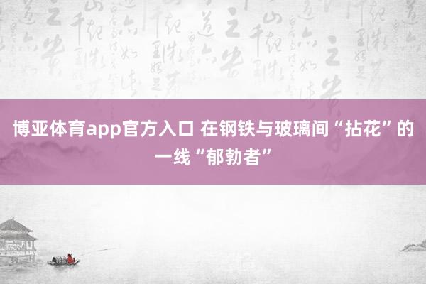 博亚体育app官方入口 在钢铁与玻璃间“拈花”的一线“郁勃者”