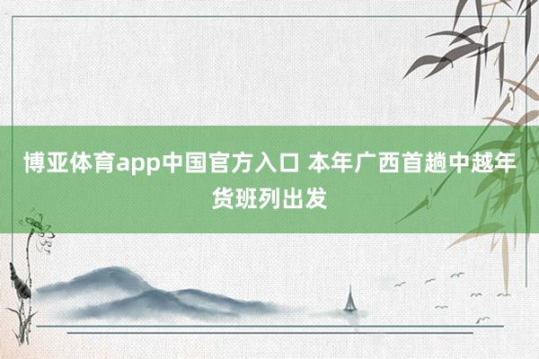 博亚体育app中国官方入口 本年广西首趟中越年货班列出发